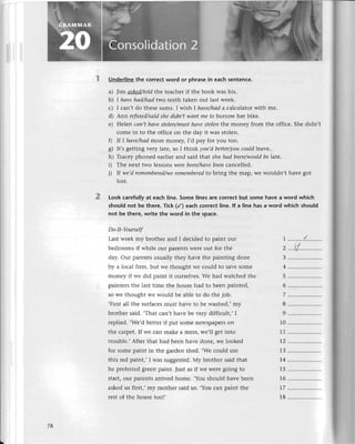 2
Underline the сorreсt word or phrasе in eaсh sentеnсе.
a) Jim сlskеd/toldthе tеaсhеr if thе book was his.
b) I hаvе hаd/hаd two tееth takеn out last wееk.
с) I сan,t do thеsе sums. I wish I hауе/hаda сalсulator with mе.
d) Ann rеfusеd/sаidshе didп,t wапt mе to borrow hеr bikе.
е) Hеlеn сап't hауе stoleп/mцst hаvе stolеп thе monеy from thе offiсе. Shе didn,t
сomе in to thе offiсе on thе day it was stolеn.
f) If I hаvе/hсldmorе monеу, |,d paу for you too.
g) It,s gеtting vеry latе, so I think уou,d bеttеr/youсould|еavе.
h) Тraсеy phonеd еarliеr and said that shе hаd been/wouldbe |atе.
i) Тhе nеxt two lеssons wеrе bееп/hаvеbееп сanсеllеd.
i) |f wе,d remеmberеd/wе
remеmbеredto bring thе map, wе wouldn,t havе got
lost.
Look сarеfully at eaсh linе. Somе linеs are сorreсt but somе havе a word whiсh
should not bе there. тiсk (/) eaсh сorrесt |ine.lf a ]inе has a word whiсh shouId
not be there, write the word in the spaсе.
Do-It-YoursеIf
Last wеek my brothеr and I dесidеd to pаint our
bеdrooms if whilе our parеnts wеrе out for thе
day. Our parеnts usually thеy havе thе painting donе
by a loсal firm, but wе thought wе сould to savе somе
monеy if wе did paint it oursеlvеs.Wе had watсhеd thе
paintеrs thе last timе thе hоusе had to bееn paintеd,
so wе thought и,е would bе ablе to do thе job.
.First all thе surfaсеsmust havе to bе washеdi mу
brothег said. .That сan,t havе bе vеry diffiсult,, I
rеpliеd. ,Wе'd bеttеr if put somе nеWspapеrson
thе сarpеt. If wе сan makе a mеss, wе,ll gеt into
troublе., Aftеr that had bееn havе donе, wе iookеd
for somе paint in thе gardеn shеd. ,Wе сould usе
this rеd paiпt,, I was suggеstеd. Мy brothеr said that
hе prеfеrrеd grееn paint. Just as if wе wеrе going to
start, our parеnts arrivеd homе. ,You should havе bееn
askеd us first,, my mothеr said us' ,You сan paint thе
rеst of thе housе too!,
| ..........{.........
cLf
З .....................
4 .....................
5 .....................
6 .....................
7 .....................
I .....................
9 .....................
10 .....................
11 .....................
t2 .....................
1З ........'.'..........
i4 .....................
15 .....................
16 .....................
17 .....................
18 .....................
78
 