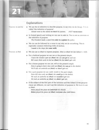ПtrPose: to and for
llrrpose: so thаt
Explanations
r Wе usе thе fo infinitive to desсribеpurposе,to saywhy wе do things. This is
сallеd ,thе infinitivе of purposе,.
Аlistаir weпt to thestаtioп to meet his pаrents. (NoT {e++о+ееt)
r In formal spеесh and writing Wе сan tlsein orderto. This is not as сommon as
thе infinitivе of purposе.
ThePresideпtmаdeа speeсhin order to eхplаiп thepoliсy'
r Wе сan usе pr followеd by a noun to say why wе do somеthing.This is
еspесiallyсommon following vеrbs of motion.
I-weпt to theshopsfor some milk.
r Wе сan usе so (thаt)to еxprеsspurposе.Aftеr so (thаt)we usе sub'iесt+vеrb.
r For a habitual pulposе Wеusе cсInot thе prеsеntsimplе.
I leаvethewiпdow oPe|1
So (thаt) theсаt cаn get iп аnd out'
BiII weаrsthiсk socksiп bedso (thаt) his feetdon,t get сold.
l Foг a futurе purposеWеusе cап,wiIIor thе plеsеnt simple.
Dorа is going to leаveсlаss eаф so (thаt) sheсап go to thedentist'
Wэ,IItаkeап umbrellаso (thаt) we don,t get wet.
r For a past purposеWеusе could,wouldor thе past simplе.
Dorа left сlаss eаrlуso (thаt) she could go to thedentist.
Wе tookаn umbrellаso (thаt) wewouldп,t get wet.
We tookаn umbrellаso (thаt) we didn,t get wеt.
r If thе subjесtof thе first part of thе sеntеnсеand thе subjесtof thе purposе
сlausеarе diffеrеnt,wе сan,t usе thе infinitivе of purposе fo.Wе havе to usе
so (thаt)'
HeIeпplаyed thеpiапo to eпtertаin herfтieпds.
Helen plауed thepiаno so (thаt) everyone else сoulddапсe.
83
 