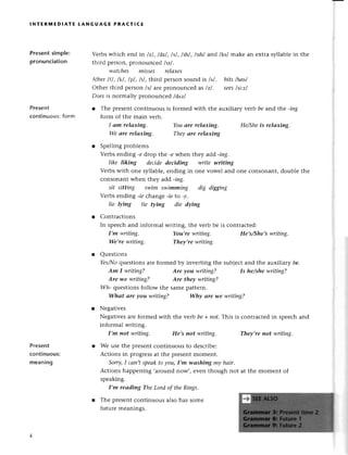 lNтERinЕDlAтE LANGUAGE PRAстlсE
Presеntsimple:
pronunсiation
Present
сontinuous: form
Vеrbswhiсh еnd in lzl, ldzl, lsl, lshl,/tsh/and /ks/makе an еxtтasyllablе in thе
third pегson,pгonounсе6 lпl .
wаtсhеs misses relахes
Аftеrlfl, lkl, lpl, ltl, thitd pelson sound is /s/. hits lhltsl
othеr third pеrson lsl arc pronounсеd as lzl . seеslst..zl
Doesis normally pronounсеd /du'z/
r Тhе prеsеntсontinuous is formеd with thе auxiliary уеrb be and the .ing
form of thе main vеrb.
I аm relахing. Youаre relахing. He/Sheis relахiпg.
Wе аre relахing. They аre relахiпg
r Spеlling problеms
Vеrbs еnding -e drop thе -ewhеn t}:rеу
add -iпg.
like liking decide deciding write writiпg
Vеrbswith onе syllablе,еnding in onе vowеl and onе сonsonant, doublе thе
сonsonant whеn thеy add -ing.
sit sitting swim swimmiпg dig diggiпg
Vеrbs еnding -ieсhangе -ieto -y.
lie lуing tie фiпg die dуing
r Contraсtions
In spеесhand informal wгiting, thе vеrb bе is сontraсted:
I,m writing. You,re writiпg. He,s/She,swriting.
We,rewritiпg. Theу,rе writing,
l Quеstions
Yes/Iloquеstions arе formеd by invеrting thе subjесt and thе alхi|iatу be.
Is he/she writiпg?
I4lh.questionsfollow thе samеpattеrn.
Whаt аre уou writiпg? Whу аre we writing?
r Negativеs
Nеgativеsarе formеd with thе verb be+ nof.This is сontraсtеdin spеесhand
informal writing.
I,m not writiпg. He,s пot writing' Theу,re not writiпg.
r Wе usе the prеsеntсontinuous to dеsсribе:
Aсtions in progrеssat thе prеsеntmomеnt.
Sorry,I саn,tspeаkto you,I,m wаshing mу hаir.
Aсtions happеning ,around now,, еvеn though not at thе momеnt of
spеaking.
I,m reаdiпg TheLord of thе Rings.
r Thе prеsеntсontinuous also has some
futurе mеanings.
Am I writing?
Are-we writiпg?
Ate уou writing?
Are theу writing?
Presеnt
сontinuous:
mеaning
 