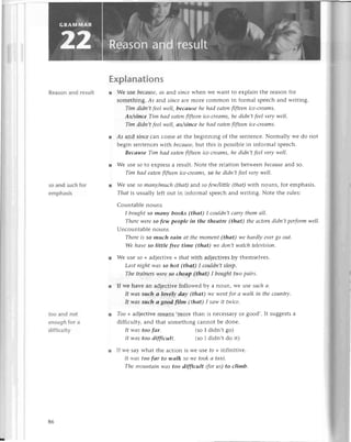 Rеason and rеsu|t
so and suсh for
emphasis
too and not
enoughfor a
diffiсuIty
Еxplanations
r Wе uSеbесаuse,сs and sjnсe whеn Wе Want to ехplain thе rеason for
somеthing. Аs and siпсе are molе сommon in formal spеесh and writing.
Tim didп,t fееl wеII,bесаuse hе hаd еаtеп fifteеп iсe-сreаms.
As/sinсe Tim hаd еаtеп flftеeп iсе-Сreаms,hе didп't feеl vеrу well.
Tim didп,t fееIwеll, аs/siпсе hе hаd еаtеп fifteеn iсe-сrеаms
l Аs and siпсe сarl сomе at thе bеginning of thе sеntеnсе. Normally wе do not
bеgin sеntеnсеs with bесausе,
but this is possiblе in informal spеесh.
Beсаuse Tim hас|eаteп fiftееп iсе.сrеаms,hе didп,t fеel very wеll,
r Wе uSе so to еxprеss a rеsult. Notе thе rеlation bеtwееn beсаusеand so.
Tim hаd eаtеп fifteeп iсе-сreаms,so hе didп,t fеel vеry wеll.
l Wе uSе so mапу/muсh (thаt) ald, so fеwДittlе (thаt) with nounsl for еmphasis.
Thаt is usually lеft out in informal spеесh and writing. Notе thе rulеs:
Сountablе nouns
I bought So mапу books (thаt) I сouldп,t соrry thеm аII.
Thеrе wеrе so few pеople in the theоtre (thаt) thе сlсtors didп,t pеrform well'
Unсountablе nouns
Therе is so muсh rаiп аt thе momепt (thаt) wе hаrdly еуеr80 out.
Wе hаve so little free time (thаt) wе doп,t wаtсh television'
r Wе usе so + adjесtivе + thаt With adjесtivеs by thеmsеlvеs.
Lаst пight was So hot (thаt) I сouldn,t slееp.
The trаiпеrs wеreSo сheаp (thаt) I bought two pаirs'
r If wе havе an adjесtivе followеd by a noun, Wе usе suсh сt.
It wаs suсh rl lovely dсlу fthаt) wе wеl1tfor а wаlk iп the сouпtrу.
Itwаs suсh а good ftIm (thаt) I sсtwit twiсе.
l Too + adjесtivе mеans.morе than is nесеssary or good,. It suggеstsa
diffiсulty, and that somеthing сannot bе donе.
It wаs too fаr, (so I didn't go)
It wсls too diffiсult. (so I didn,t do it)
r lf wе say what thе aсtion is wе usе fo + infinitivе.
It ll,сtstoo far to wаlk so lryetook а trlхi.
Thе moцпtсtirtwсlstoo diffiсult (for us) to сlimb.
86
 
