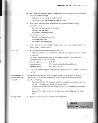 50 aпd too
Rеsu|t
phrasеs:
os
o rеsult,in thееnd,
*entuoIlу
Linking words
GRAммAR 22 RЕAsoN AND REsULт
Nof +adjесtivе+eпoughmеans ,lеssthan is nесеssaryoг good'. Сompaге thе
usе of too and not enough.
Little Gеrryis too young to tltаlk to sсhool.
Little Gerryis not old enough to wаlk to sсhool.
With nouns Wе сan usе toomаnу/muсh,toofew/Iittleand пot еnotф.
Countablе nouns
Thereаre too manу PeoPleiп theсlаss.
Thereаrе too few books.
We hаvеп,t got enough books.
Unсountablе nouns
Thereаre too mаny things to do.
There'stoo little time.
We hаven,t got eпough time.
Notiсе from thе abovе еxamplеs that eпoughсomеs aftеr adiесtivеs(,old,)but
bеforеnouns (,books,/,timе,).
It is a сommon mistakе to сonfusе so and too.
So is likе verу,arrdis usеd for еmphasis.Тhе spеakеr,s
opinion сan bе positivе
or nеgativе.
Тoomеans .morе than еnough,. It suggеstsa diffiсulty, that somеthing
сannot be donе or will not happеn.
It,svery eхpeпsive, (a faсt)
It,sso eхpeпsive. (I,m surprisеd,but I still might buy it)
It,s too ехpeпsive. (so I won,t buy it)
r Look baсk at thе еxamplеsin the prеvious two sесtionsto sееthеsеusеsof so
arrdtoo.
Wе сan also expressresultwith a linking phrasеlikе as а result,or a timе
еxprеssionlikе in thеendor evепtuаllу.
Thеsе arеmorе сommon in foтmаl
spеeсhand wтiting.
Two metresof snоw fell duriпg thenight' As а result, severаlmаiп roаdswere
bloсkеd, (in spеесhwe would just usе so hеrе)
It stаrtedrаiпiпg while we werehаviпgourpiсniс| апd eveпtuаIlу we dесided
togo homе,
Kаte апd Tim wаitedfor thebus for а loпg time,апd in the eпd theуtookа
tахi.
r Words |ike becаuse
and so arе сallеd ,linking words,.
87
 