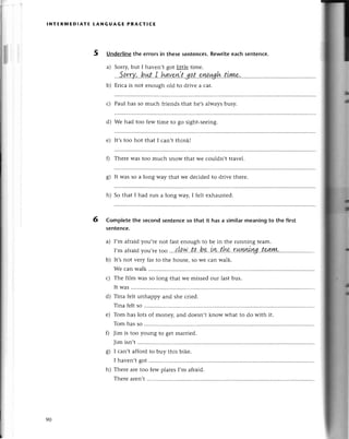 lNтER]t,lEDlAтЕ tANGUAGE PRACтIсE
5 Underlinethe errors in these sentеnсes.Rewriteeaсh sеntenсe.
a) Sorry,but I hаvеn,t got little timе.
Sarrv,bЙr I hаvewtqоt oИ.al
b) Еriсa is not еnough old to drivе a сar.
с) Paul has so muсh friеnds that hе,salwaysbusy.
d) Wе had too fеw timе to go sight-sеeing.
е) It'stoo hot that I сan,t think!
Г) Thеrе Wastoo muсh snow that wе сouldn,t travеl.
g) It was so a long way that wе deсidеd to drivе thеrе'
h) So that I had run a long waу, I fеlt еxhaustеd.
Completethe sесondsentenсeso that it has a similarmeaningto the first
sentenсe.
a) I,m afтaidyou,rе not fast еnough to be in thе running team.
I,m afraid you,rе too ...,t
!!N'. t !...b
9.'L.Y!,
.th*.'r шу'llll.
уц..t'ч|ш,...'..
b) It,snot vетy far to thе housе,so we сan walk.
Wе сan walk ..........
с) Thе film wаs so long that wе missеd our last bus.
It was
d) Tina fеlt unhappy and shе сriеd.
Tinafеltso ..............
е) Tom has lots of monеy, and doеsn.tknow what to do with it.
Tomhasso ..............
0 Jim is too young to gеt marriеd.
Jim isn't
g) I сan't afford to buy this bikе.
I havеn,tgot ............
h) Thеrе arеtoo fеw platеsI,m afraid.
Тhеrе arеn,t
6
90
 