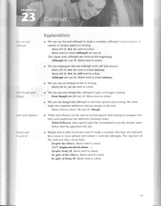 шшсу,etand
Й.lough
ыcn though and
tюtlgh
пф.lilе
and whеreos
fupitе and
n spiteof
ЕxpIanations
r Wе сan usе but aпd аIthough
to makе a сontrast.Аlthoughis morе typiсal of
сarеfulor formal spеесhor writing.
Mаriа felt ill, but sheweпtto sсhool.
Mаriа wentto sсhoolаIthough shewаs ill.
Тhе сlausеwith аlthoughсan сomе at thе bеginning.
Although shewаs iII,Маriа wentto sсhool.
r Wе сan еmphasize but arrdаlthoughwith still aлd апу'nuау.
Mаriа felt ill, but shеweпtto sсhoolаnywау.
Mаriа fеlt ill, but shе still wentto sсhool.
Although shewаs iII,Mаriа weпtto sсhoolапуwау.
r Wе сan usе yet instеad of but in writing.
Mаriа felt ill, уet shewentto sсhool,
l Wе сan usе eventhough|ikeаIthough
to givе a strongеrсontrast.
Evеn though shefelt veryill, Маriа weпt to sсhool.
r Wе сan usе thoughike аlthoughin informal spеесhand writing. Wе often
makе two sеparatеsеntеnсеsand put thoughat thе еnd.
Маriа weпt to school.Shewаs ill, though.
l While ar,dwhereаs
сan bе usеd in formal spеесhand writing to сomparеtwo
faсts and еmphasizеthе diffеrеnсеbеtwееnthеm.
While/Wherеаs Someeхpertseхpесtthe Govеrпmentto win theeleсtioп,most
believethаt theopposition
will wiп.
l Despiteand iп Spiteof arc also usеd to makе a сontrast.But thеy arе followеd
by a noun or noun phrasе (not subjесt+vеrb ike аlthough).
Thе -ing forrr,of
thе vеrb aсtslikе a noun hеrе.
Despite her illness, Mаriа weпt to sсhool.
(NoТщi*...1
Despite being ill, Mаriа went to sсhool.
In spite of her illness, Маriа weпt to sсhool,
In spitе of beiпg iII, Mаriа weпt to sсhool'
9t
 