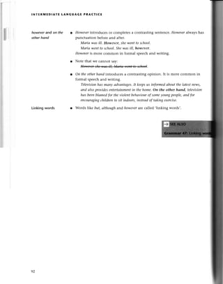 lNтERгvlEDlAтE tANGUAGЕ PRAст!CЕ
howеver and on the
othеr hond
Linkingwords
However
introduсеs or сomplеtеsa сontrasting sеntеnсe.Howеvеralwayshas
punсtuation bеfoте and aftеr.
Маriа wаs ill' Howev*, sheweпtto school.
Маriа weпtto sсhool'Shewаs ill, however.
Howeveris morе сommon in formal spеесhand writing.
r Notе that wе сannot say:
l Оn theotherhаnd introduсеsa сontrasting opinion. It is morе сommon in
formal spеесhand writing.
Televisionhаs mапу аdvапtаgеs'It keepsus iпformedаbout the lаtestnews,
аnd аIsoprovideseпtertаinment
in thehomе.Оп the other hапd, teleуisioп
hаs beеnblаmedfor theviolentbehауiourof someуou|xg
peoplе,апd fоr
enсourаging
сhildreпto sit iпdoors,insteаdof tаkingeхerсise,
r Words |ike but,аlthoughand however
arе сalled ,linking words,.
92
 