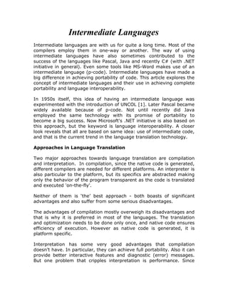 Intermediate Languages
Intermediate languages are with us for quite a long time. Most of the
compilers employ them in one-way or another. The way of using
intermediate languages have also sometimes contributed to the
success of the languages like Pascal, Java and recently C# (with .NET
initiative in general). Even some tools like MS-Word makes use of an
intermediate language (p-code). Intermediate languages have made a
big difference in achieving portability of code. This article explores the
concept of intermediate languages and their use in achieving complete
portability and language interoperability.

In 1950s itself, this idea of having an intermediate language was
experimented with the introduction of UNCOL [1]. Later Pascal became
widely available because of p-code. Not until recently did Java
employed the same technology with its promise of portability to
become a big success. Now Microsoft's .NET initiative is also based on
this approach, but the keyword is language interoperability. A closer
look reveals that all are based on same idea: use of intermediate code,
and that is the current trend in the language translation technology.

Approaches in Language Translation

Two major approaches towards language translation are compilation
and interpretation. In compilation, since the native code is generated,
different compilers are needed for different platforms. An interpreter is
also particular to the platform, but its specifics are abstracted making
only the behavior of the program transparent as the code is translated
and executed 'on-the-fly'.

Neither of them is ‘the’ best approach - both boasts of significant
advantages and also suffer from some serious disadvantages.

The advantages of compilation mostly overweigh its disadvantages and
that is why it is preferred in most of the languages. The translation
and optimization needs to be done only once, and native code ensures
efficiency of execution. However as native code is generated, it is
platform specific.

Interpretation has some very good advantages that compilation
doesn’t have. In particular, they can achieve full portability. Also it can
provide better interactive features and diagnostic (error) messages.
But one problem that cripples interpretation is performance. Since
 
