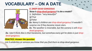 VOCABULARY – ON A DATE
8. DROP-DEAD GORGEOUS
Tessa is drop-dead gorgeous! Is she a model?
Ø Definition: “very beautiful”
q True
q False
Ex. Nancy’s children are drop-dead gorgeous! It wouldn’t
surprise me if they became movie stars.
Ex. The weather is miserable, but the scenery is still drop-
dead gorgeous.
PRACTICE: Answer the question
List 3 celebrities or somone you know that you find them as drop-dead gorgeous.
Ex. I don't think Alex is that handsome, but somehow every girl he dates is just drop-
dead gorgeous.
-She's HOT
-She's SMOKIN' SMOKING
-
DROP DEAD GORGEOUS people with not attractive partners
She's just EYE-CANDY
Leo DiCapario, Tom Cruise, Emma Watson
 