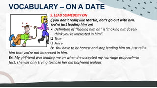 VOCABULARY – ON A DATE
9. LEAD SOMEBODY ON
If you don’t really like Martin, don’t go out with him.
You’re just leading him on!
Ø Definition of “leading him on” is “making him falsely
think you’re interested in him”.
q True
q False
Ex. You have to be honest and stop leading him on. Just tell =
him that you’re not interested in him.
Ex. My girlfriend was leading me on when she accepted my marriage proposal—in
fact, she was only trying to make her old boyfriend jealous.
= PRETEND she likes him
 