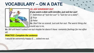 VOCABULARY – ON A DATE
10. ASK SOMEBODY OUT
If you want a date with Jennifer, just ask her out!
Ø Definition of “ask her out” is “ask her on a date”.
q True
q False
Ex. Don’t be so scared. Just ask her out. The worst thing she
could say is no.
PRACTICE: Complete the sentence
I would be extremely happy if .... asked me out.
Ex. Bill still hasn't asked me out maybe he doesn't have romantic feelings for me after
all.
Jennifer Lawrence
MY BOYFRIEND asked me out. - TAKE ME OUT ON A DATE.
 