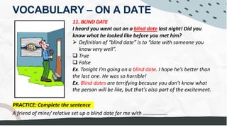 VOCABULARY – ON A DATE
11. BLIND DATE
I heard you went out on a blind date last night! Did you
know what he looked like before you met him?
Ø Definition of “blind date” is to “date with someone you
know very well”.
q True
q False
Ex. Tonight I’m going on a blind date. I hope he’s better than
the last one. He was so horrible!
Ex. Blind dates are terrifying because you don't know what
the person will be like, but that's also part of the excitement.
PRACTICE: Complete the sentence
A friend of mine/ relative set up a blind date for me with ……………….
 