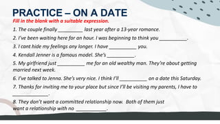 PRACTICE – ON A DATE
Fill in the blank with a suitable expression.
1. The couple finally _________ last year after a 13-year romance.
2. I’ve been waiting here for an hour. I was beginning to think you __________.
3. I cant hide my feelings any longer. I have __________ you.
4. Kendall Jenner is a famous model. She’s __________.
5. My girlfriend just __________ me for an old wealthy man. They’re about getting
married next week.
6. I’ve talked to Jenna. She’s very nice. I think I’ll __________ on a date this Saturday.
7. Thanks for inviting me to your place but since I’ll be visiting my parents, I have to
_____________.
8. They don’t want a committed relationship now. Both of them just
want a relationship with no ___________.
 