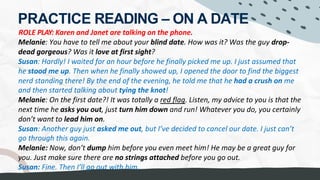 PRACTICE READING – ON A DATE
ROLE PLAY: Karen and Janet are talking on the phone.
Melanie: You have to tell me about your blind date. How was it? Was the guy drop-
dead gorgeous? Was it love at first sight?
Susan: Hardly! I waited for an hour before he finally picked me up. I just assumed that
he stood me up. Then when he finally showed up, I opened the door to find the biggest
nerd standing there! By the end of the evening, he told me that he had a crush on me
and then started talking about tying the knot!
Melanie: On the first date?! It was totally a red flag. Listen, my advice to you is that the
next time he asks you out, just turn him down and run! Whatever you do, you certainly
don’t want to lead him on.
Susan: Another guy just asked me out, but I’ve decided to cancel our date. I just can’t
go through this again.
Melanie: Now, don’t dump him before you even meet him! He may be a great guy for
you. Just make sure there are no strings attached before you go out.
Susan: Fine. Then I’ll go out with him.
WARNING SIGN
 