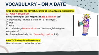 VOCABULARY – ON A DATE
Read and choose the correct meaning of the following expressions:
1. HAVE A CRUSH ON
Cathy’s smiling at you. Maybe she has a crush on you!
Ø Definition of “to have a crush on” is “dislike for”.
q True
q False
Ex. I think Betty has a crush on me. She keeps following me
everywhere!.
Ex. Don't tell anybody, but I have a big crush on Sally.
PRACTICE: Complete the sentence
I had a crush on ... when I was/ V-ed ...
He's having a crush on her, his classmate
to be INFATUATED with.....
I was infatuated with my teacher
INFATUATION
He is SO INFATUATED with that PAINTING
 