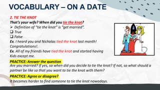 VOCABULARY – ON A DATE
2. TIE THE KNOT
That’s your wife? When did you tie the knot?
Ø Definition of “tie the knot” is “get married”.
q True
q False
Ex. I heard you and Nicholas tied the knot last month!
Congratulations!.
Ex. All of my friends have tied the knot and started having
Kids except me.
Are you married? If yes, so when did you decide to tie the knot? If not, so what should a
partner be like so that you want to tie the knot with them?
PRACTICE: Agree or disagree?
It becomes harder to find someone to tie the knot nowadays.
PRACTICE: Answer the question
Get HITCHED
kindness, patience, totally in love with you/love
TO WALK DOWN THE AISLE"
 