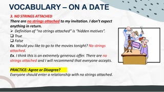 VOCABULARY – ON A DATE
3. NO STRINGS ATTACHED
There are no strings attached to my invitation. I don’t expect
anything in return.
Ø Definition of “no strings attached” is “hidden motives”.
q True
q False
Ex. Would you like to go to the movies tonight? No strings
attached.
Ex. I think this is an extremely generous offer. There are no
strings attached and I will recommend that everyone accepts.
PRACTICE: Agree or Disagree?
Everyone should enter a relationship with no strings attached.
an OBLIGATION
meaning: TO DO SOMETHING, without EXPECTING something in return
no bounds
SERIOUS RELATIONSHIP, EMOTIONS
"NO EXPECTATIONS"
 