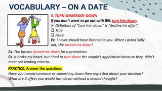 VOCABULARY – ON A DATE
4. TURN SOMEBODY DOWN
If you don’t want to go out with Bill, turn him down.
Ø Definition of “turn him down” is “decline his offer”.
q True
q False
Ex. I never should have listened to you. When I asked Sally
out, she turned me down!
Ex. The bosses turned me down for a promotion.
Ex. It broke my heart, but I had to turn down the couple's application because they didn’t
meet our lending criteria.
PRACTICE: Answer the questions
Have you turned someone or something down then regretted about your decision?
What are 3 offers you would turn down without a second thought?
DECLINE
SAYING "NO"
REFUSING = NO = DECLINE = TUrn you down
Turn someone down ABOUT SOMETHING Move on
THink about/ To reflect
Drugs, POURING MONEY DOWN THE DRAIN = throw it away
Relationship with GF in same company
Driving while drunk
be addictive/risky
Joining in ANY ILLEGAL affairs; Collegeagues wants me to MAKE FALSE DOCUMENTS
When a man has a crush on me and wants to ASK ME OUT. I will TURN HIM DOWN
because I have a husband - Because I don't want to BETRAY my husband.
 