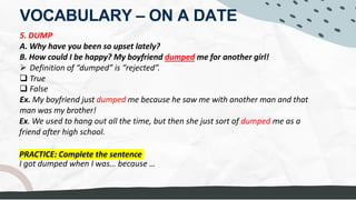 VOCABULARY – ON A DATE
5. DUMP
A. Why have you been so upset lately?
B. How could I be happy? My boyfriend dumped me for another girl!
Ø Definition of “dumped” is “rejected”.
q True
q False
Ex. My boyfriend just dumped me because he saw me with another man and that
man was my brother!
Ex. We used to hang out all the time, but then she just sort of dumped me as a
friend after high school.
I got dumped when I was… because …
PRACTICE: Complete the sentence
to THROW AWAY
to GET RID OF
He followed another lover
to TOSS OUT
 