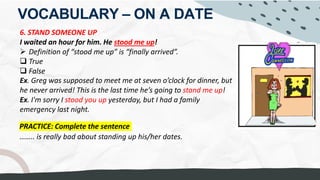 VOCABULARY – ON A DATE
6. STAND SOMEONE UP
I waited an hour for him. He stood me up!
Ø Definition of “stood me up” is “finally arrived”.
q True
q False
Ex. Greg was supposed to meet me at seven o’clock for dinner, but
he never arrived! This is the last time he’s going to stand me up!
Ex. I'm sorry I stood you up yesterday, but I had a family
emergency last night.
PRACTICE: Complete the sentence
…….. is really bad about standing up his/her dates.
She GOT STOOD UP
I GOT STOOD UP
Yesterday evening, I WAS drunk. I forgot to pickup my wife.
I'm really bad about STANDING HER UP because i was still hung over in the evening.
Good grades.
= I made them FEEL DISAPPOINTED IN ME.
 