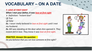 VOCABULARY – ON A DATE
7. LOVE AT FIRST SIGHT
When I met your father, it was love at first sight
Ø Definition: “instant love”
q True
q False
Ex. I never really believed in love at first sight until I met
my husband.
Ex. Bill was standing at the door when Ann opened it. They
instant fell in love. They knew it was love at first sight.
PRACTICE: Answer the question
Do you beliveve that you can love someone at first sight?
I loved her the MOMENT
I FIRST LAID EYES on her.
I didn't believe LOVE WAS IN THE BOOKS for me =
I don't think BEING WEALTHY is IN THE BOOKS FOR ME =
I don't think so, because FIRST IMPRESSION, or being with someone for a while
may not necessarily be compatible
It's NOT LIKE A FAIRY TALE - DISNEY movies
LOOKS can be deceiving.
abusive
to abuse
an INFATUATION
during the HONEY MOON PHASE
 