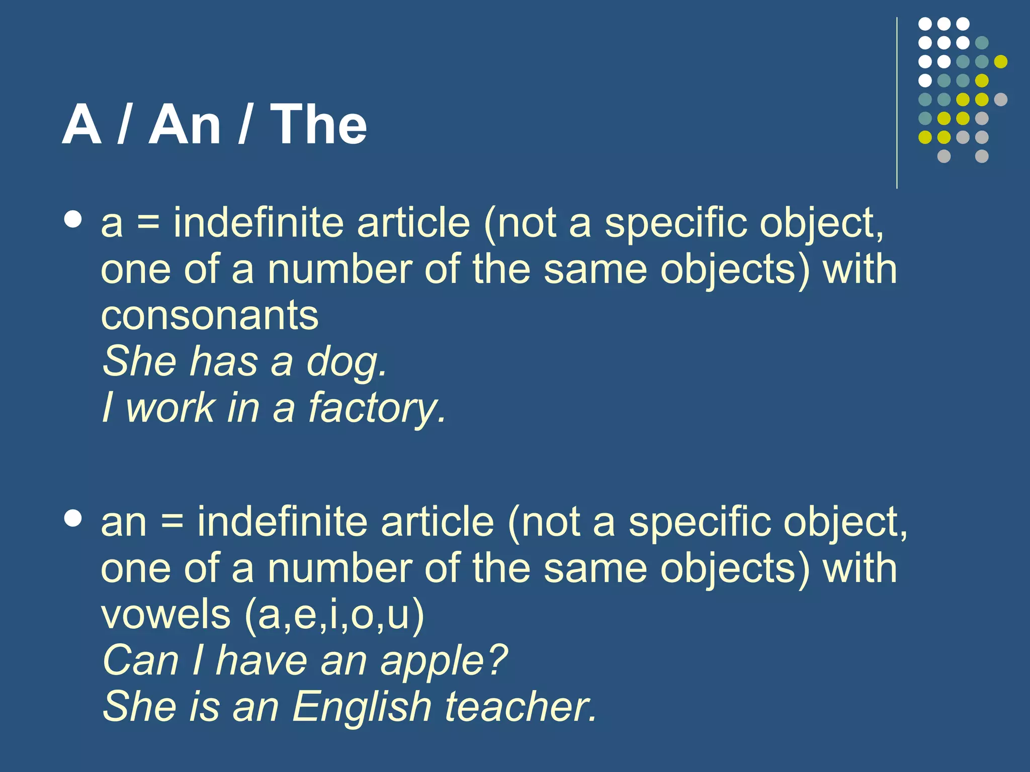 A / An / The a = indefinite article (not a specific object, one of a number of the same objects) with consonants She has a dog. I work in a factory. an = indefinite article (not a specific object, one of a number of the same objects) with vowels (a,e,i,o,u) Can I have an apple? She is an English teacher. 
