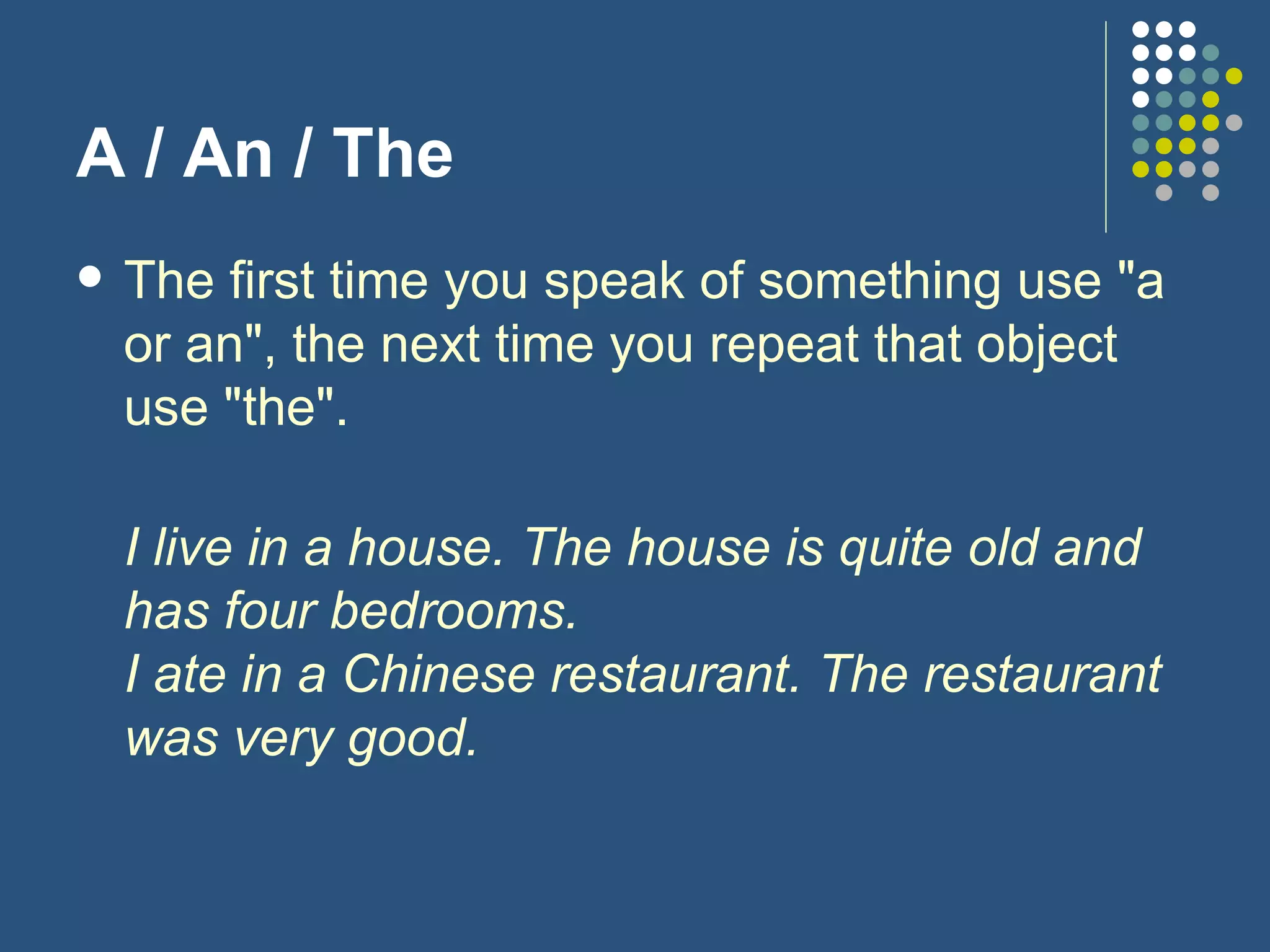 A / An / The The first time you speak of something use "a or an", the next time you repeat that object use "the".  I live in a house. The house is quite old and has four bedrooms. I ate in a Chinese restaurant. The restaurant was very good. 
