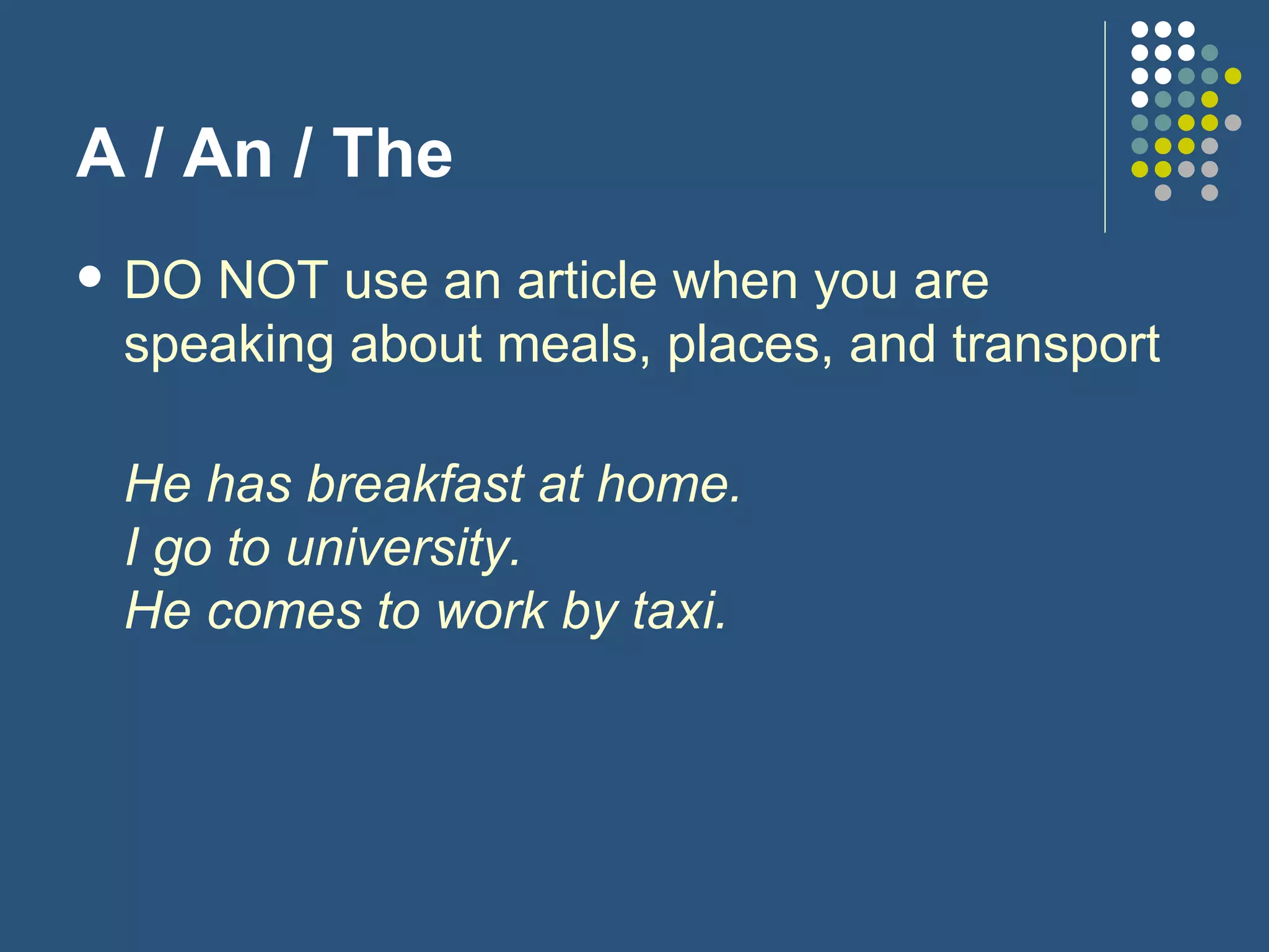 A / An / The DO NOT use an article when you are speaking about meals, places, and transport He has breakfast at home. I go to university. He comes to work by taxi. 