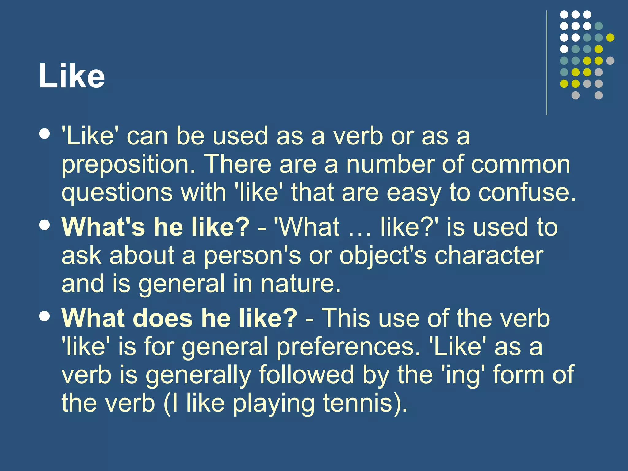 Like 'Like' can be used as a verb or as a preposition. There are a number of common questions with 'like' that are easy to confuse. What's he like?  - 'What … like?' is used to ask about a person's or object's character and is general in nature. What does he like?  - This use of the verb 'like' is for general preferences. 'Like' as a verb is generally followed by the 'ing' form of the verb (I like playing tennis). 