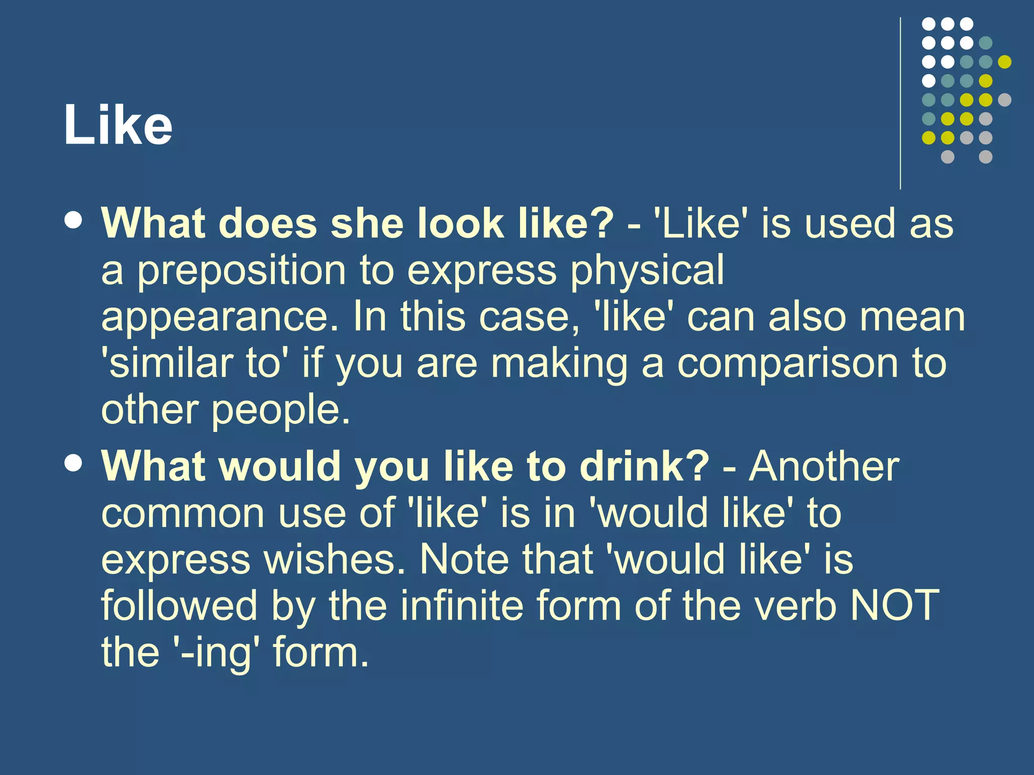 Like What does she look like?  - 'Like' is used as a preposition to express physical appearance. In this case, 'like' can also mean 'similar to' if you are making a comparison to other people. What would you like to drink?  - Another common use of 'like' is in 'would like' to express wishes. Note that 'would like' is followed by the infinite form of the verb NOT the '-ing' form. 