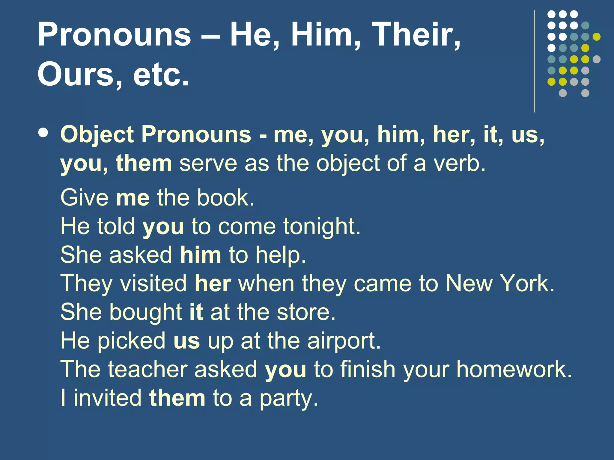 Pronouns – He, Him, Their, Ours, etc. Object Pronouns - me, you, him, her, it, us, you, them  serve as the object of a verb. Give  me  the book. He told  you  to come tonight. She asked  him  to help. They visited  her  when they came to New York. She bought  it  at the store. He picked  us  up at the airport. The teacher asked  you  to finish your homework. I invited  them  to a party. 