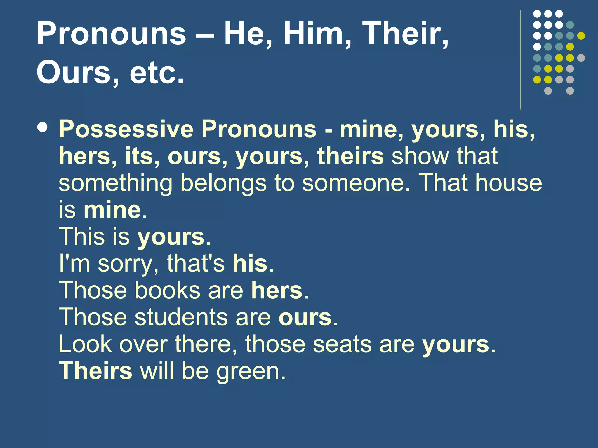 Pronouns – He, Him, Their, Ours, etc. Possessive Pronouns - mine, yours, his, hers, its, ours, yours, theirs  show that something belongs to someone. That house is  mine .  This is  yours . I'm sorry, that's  his . Those books are  hers . Those students are  ours . Look over there, those seats are  yours . Theirs  will be green. 