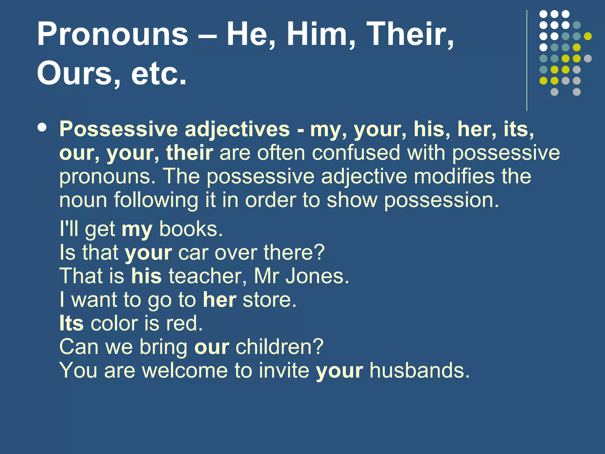 Pronouns – He, Him, Their, Ours, etc. Possessive adjectives - my, your, his, her, its, our, your, their  are often confused with possessive pronouns. The possessive adjective modifies the noun following it in order to show possession. I'll get  my  books. Is that  your  car over there? That is  his  teacher, Mr Jones. I want to go to  her  store. Its  color is red. Can we bring  our  children? You are welcome to invite  your  husbands. 