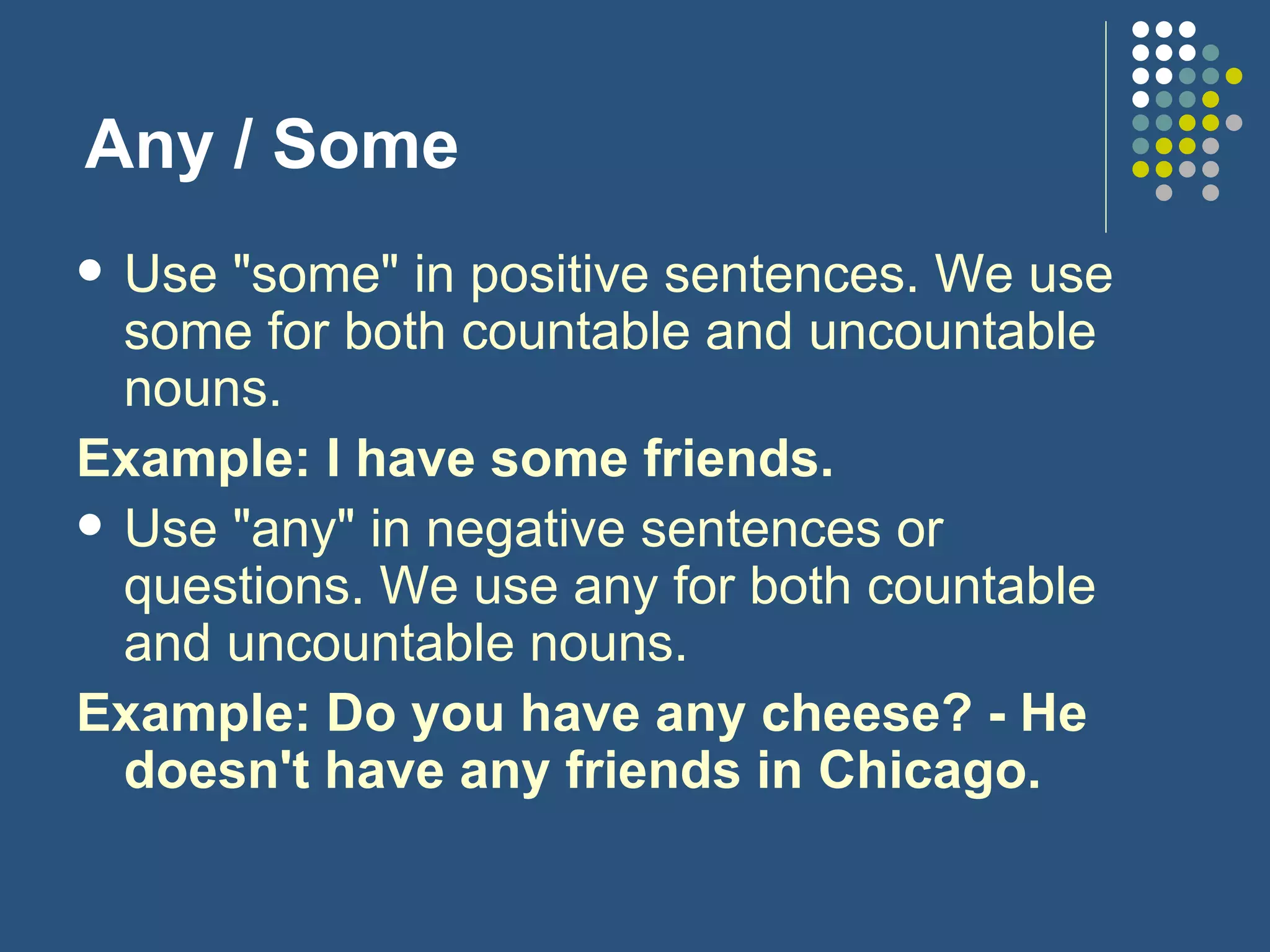 Any / Some Use "some" in positive sentences. We use some for both countable and uncountable nouns. Example: I have some friends. Use "any" in negative sentences or questions. We use any for both countable and uncountable nouns. Example: Do you have any cheese? - He doesn't have any friends in Chicago. 