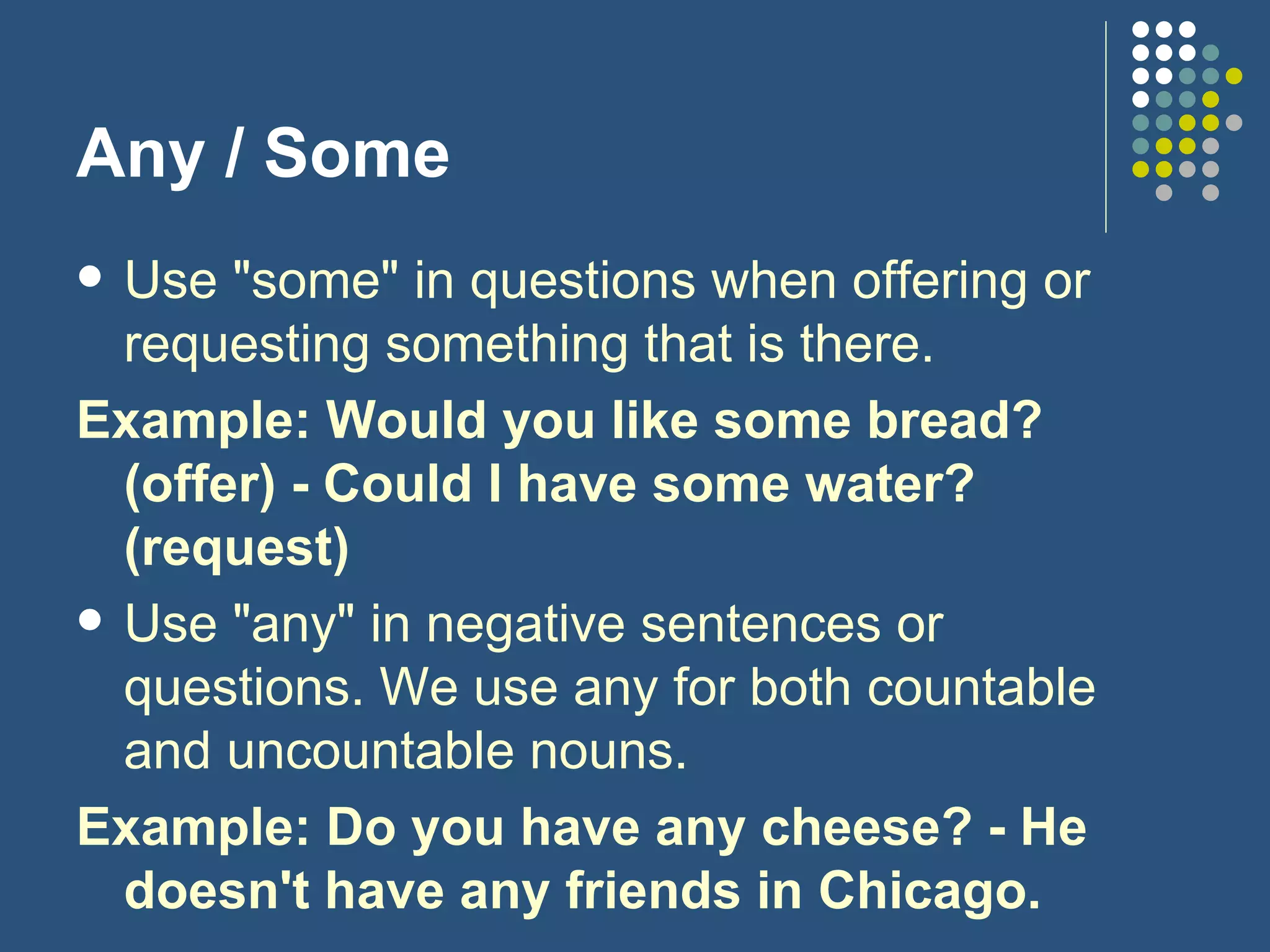 Any / Some Use "some" in questions when offering or requesting something that is there. Example: Would you like some bread? (offer) - Could I have some water? (request) Use "any" in negative sentences or questions. We use any for both countable and uncountable nouns. Example: Do you have any cheese? - He doesn't have any friends in Chicago. 