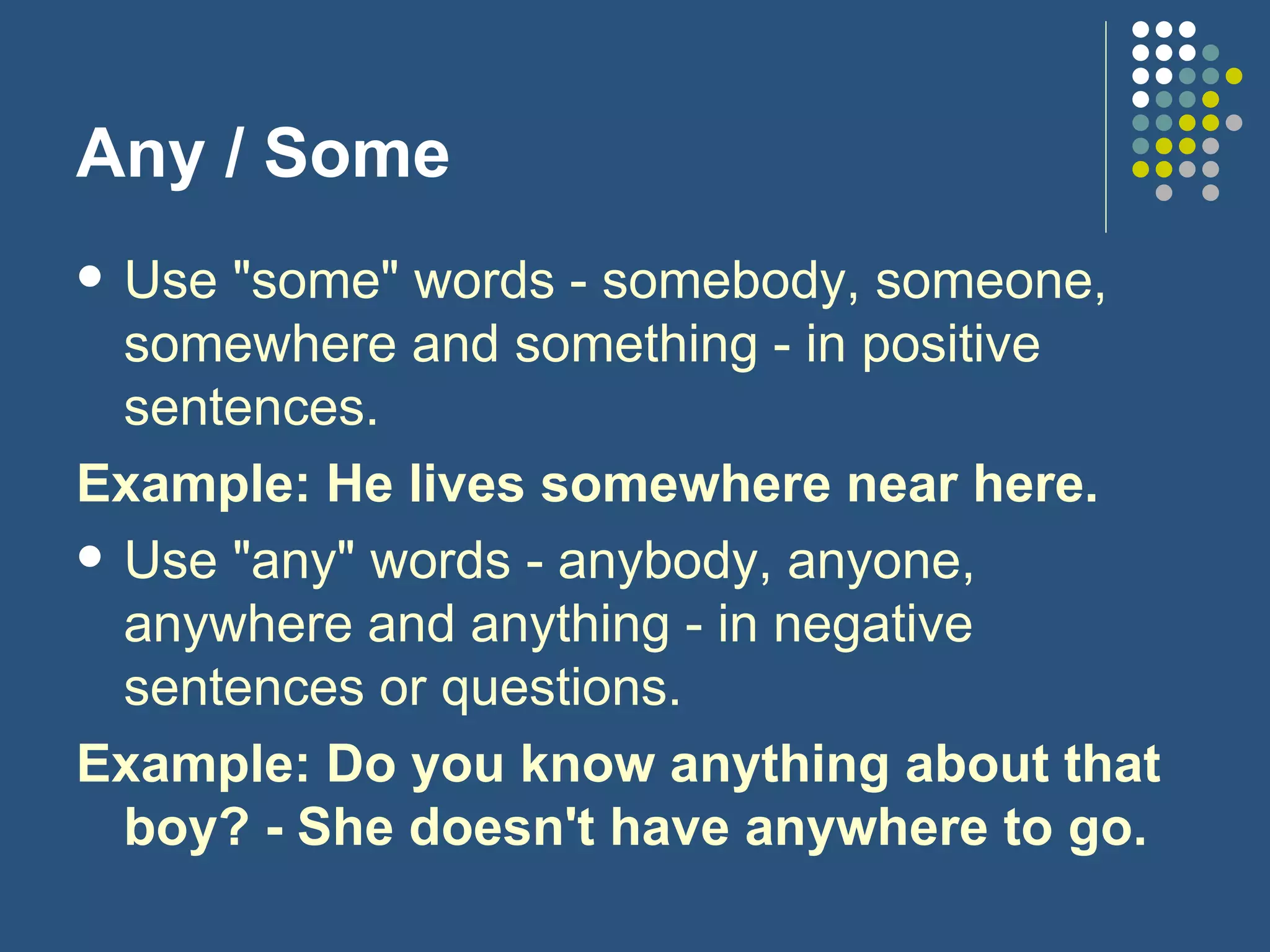 Any / Some Use "some" words - somebody, someone, somewhere and something - in positive sentences. Example: He lives somewhere near here. Use "any" words - anybody, anyone, anywhere and anything - in negative sentences or questions. Example: Do you know anything about that boy? - She doesn't have anywhere to go. 