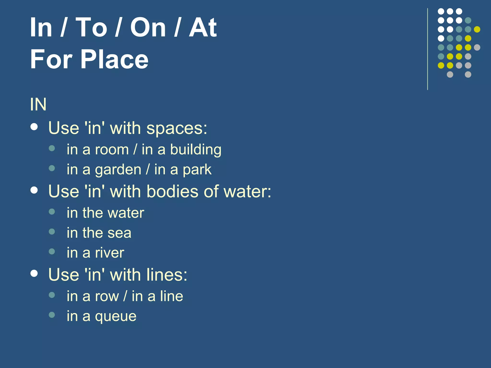 In / To / On / At For Place IN Use 'in' with spaces: in a room / in a building in a garden / in a park Use 'in' with bodies of water: in the water in the sea in a river Use 'in' with lines: in a row / in a line in a queue 