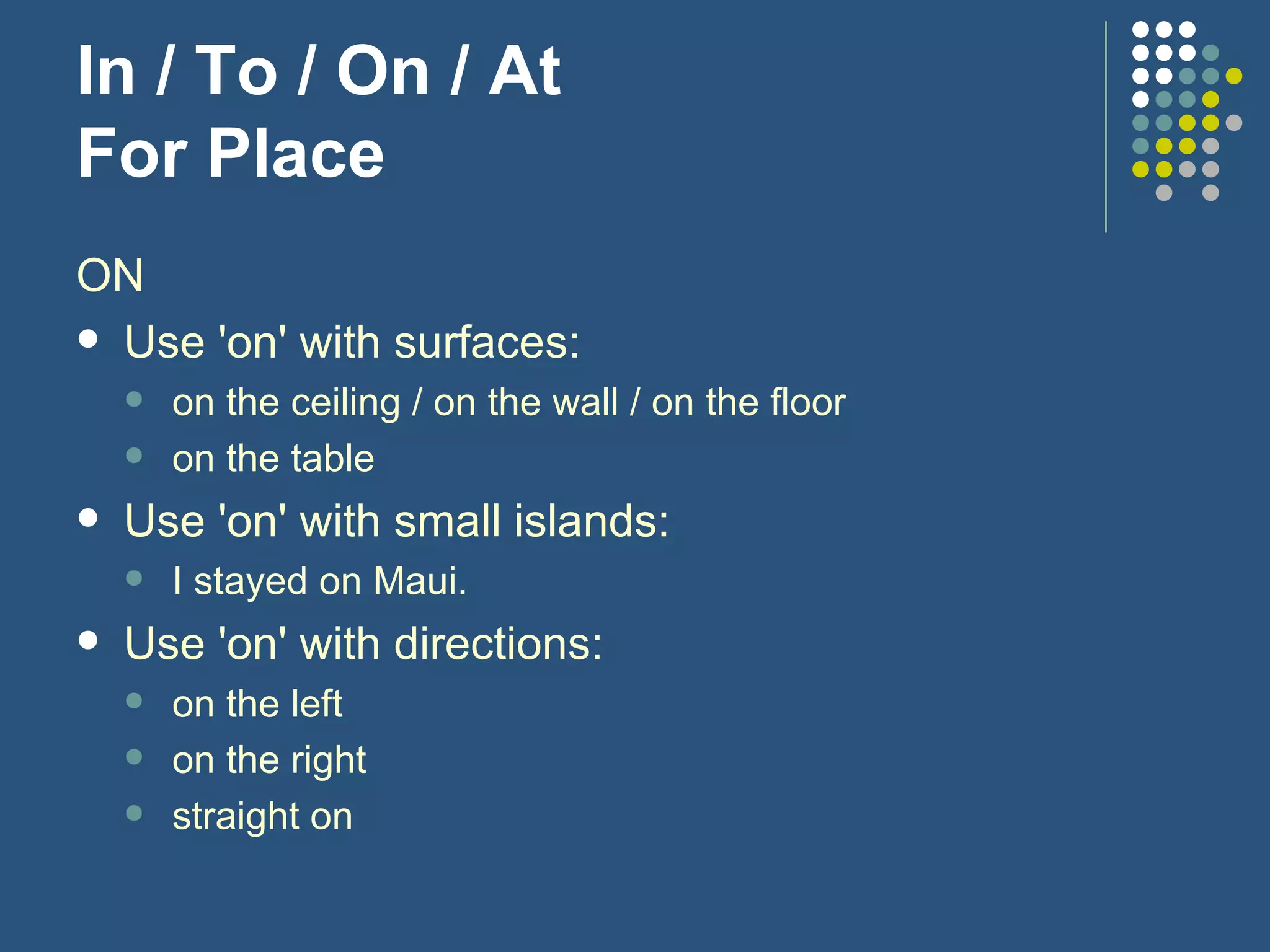 In / To / On / At For Place ON Use 'on' with surfaces: on the ceiling / on the wall / on the floor on the table Use 'on' with small islands: I stayed on Maui. Use 'on' with directions: on the left on the right straight on 