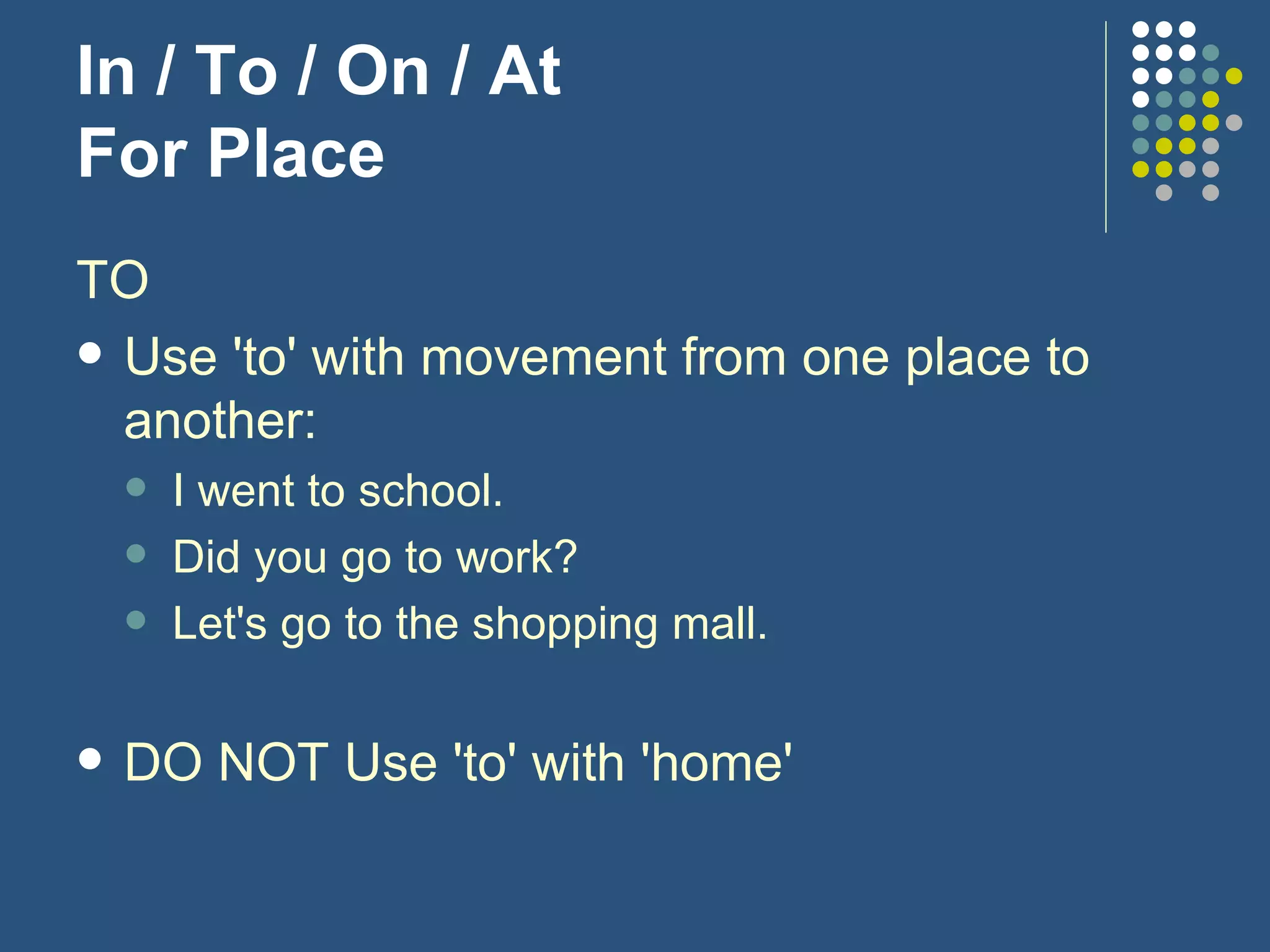 In / To / On / At For Place TO Use 'to' with movement from one place to another: I went to school. Did you go to work? Let's go to the shopping mall. DO NOT Use 'to' with 'home' 