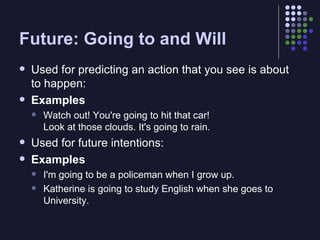 Future: Going to and Will Used for predicting an action that you see is about to happen: Examples Watch out! You're going to hit that car! Look at those clouds. It's going to rain. Used for future intentions: Examples I'm going to be a policeman when I grow up. Katherine is going to study English when she goes to University. 