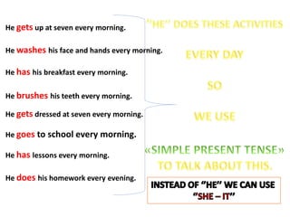 He gets up at seven every morning.
He washes his face and hands every morning.
He has his breakfast every morning.
He brushes his teeth every morning.
He gets dressed at seven every morning.
He goes to school every morning.
He has lessons every morning.
He does his homework every evening.
 