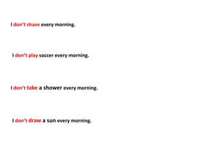I don’t shave every morning.
I don’t play soccer every morning.
I don’t take a shower every morning.
I don’t draw a sun every morning.
 