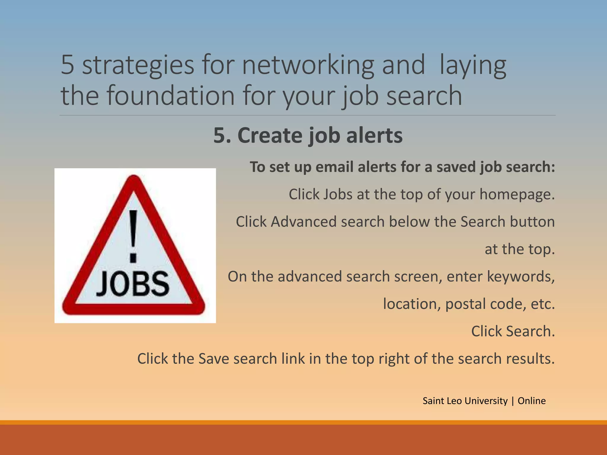 5 strategies for networking and laying
the foundation for your job search
5. Create job alerts
To set up email alerts for a saved job search:
Click Jobs at the top of your homepage.
Click Advanced search below the Search button
at the top.
On the advanced search screen, enter keywords,
location, postal code, etc.
Click Search.
Click the Save search link in the top right of the search results.
Saint Leo University | Online
 