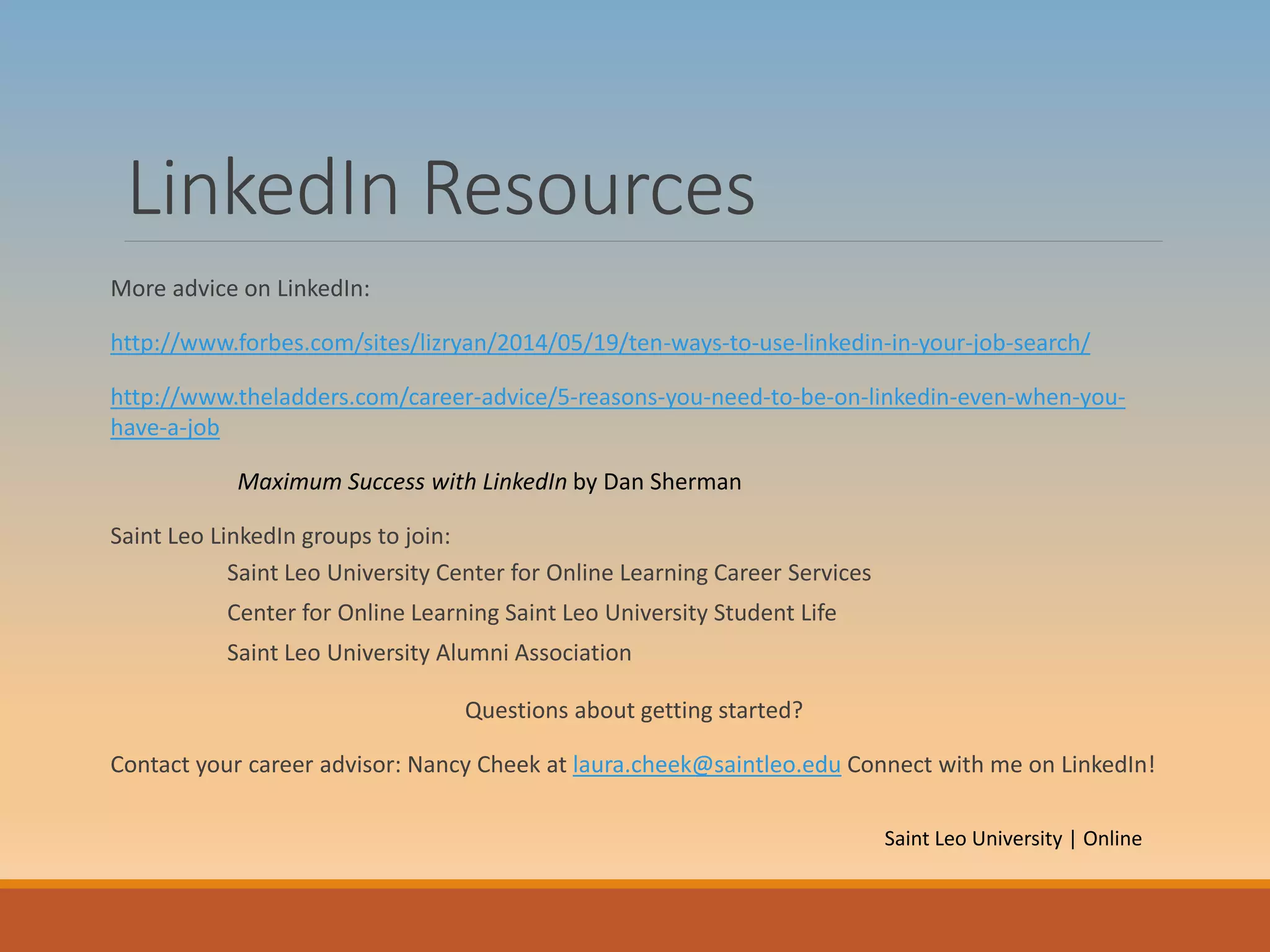 LinkedIn Resources
More advice on LinkedIn:
http://www.forbes.com/sites/lizryan/2014/05/19/ten-ways-to-use-linkedin-in-your-job-search/
http://www.theladders.com/career-advice/5-reasons-you-need-to-be-on-linkedin-even-when-you-
have-a-job
Maximum Success with LinkedIn by Dan Sherman
Saint Leo LinkedIn groups to join:
Saint Leo University Center for Online Learning Career Services
Center for Online Learning Saint Leo University Student Life
Saint Leo University Alumni Association
Questions about getting started?
Contact your career advisor: Nancy Cheek at laura.cheek@saintleo.edu Connect with me on LinkedIn!
Saint Leo University | Online
 