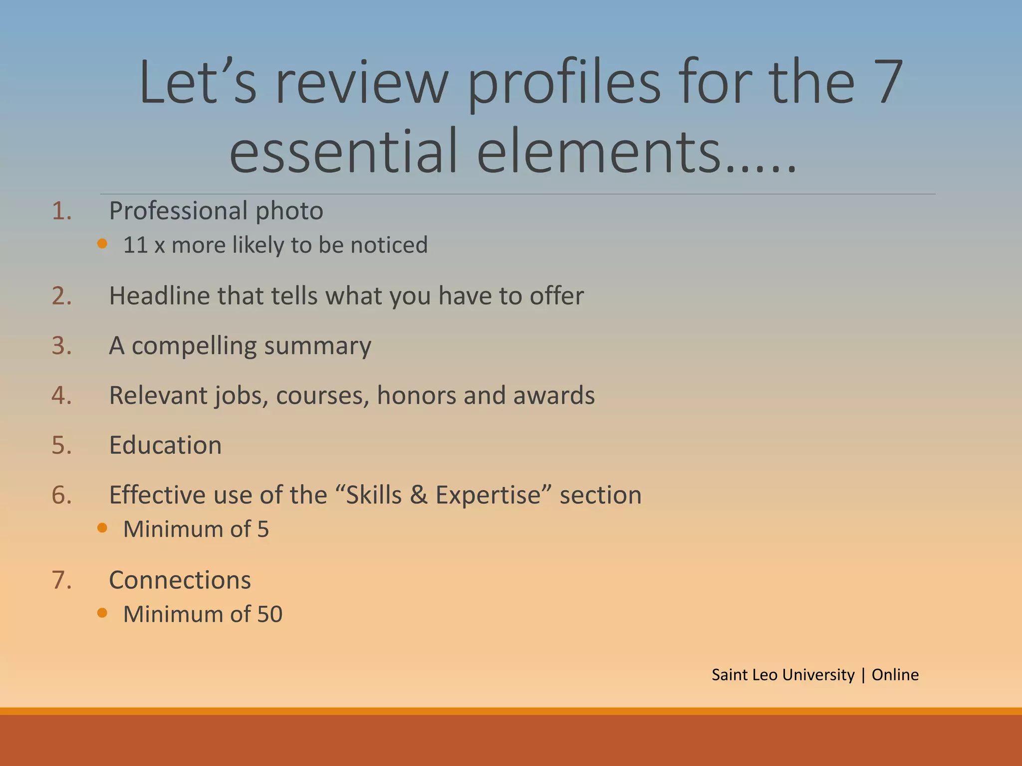 Let’s review profiles for the 7
essential elements…..
1. Professional photo
 11 x more likely to be noticed
2. Headline that tells what you have to offer
3. A compelling summary
4. Relevant jobs, courses, honors and awards
5. Education
6. Effective use of the “Skills & Expertise” section
 Minimum of 5
7. Connections
 Minimum of 50
Saint Leo University | Online
 