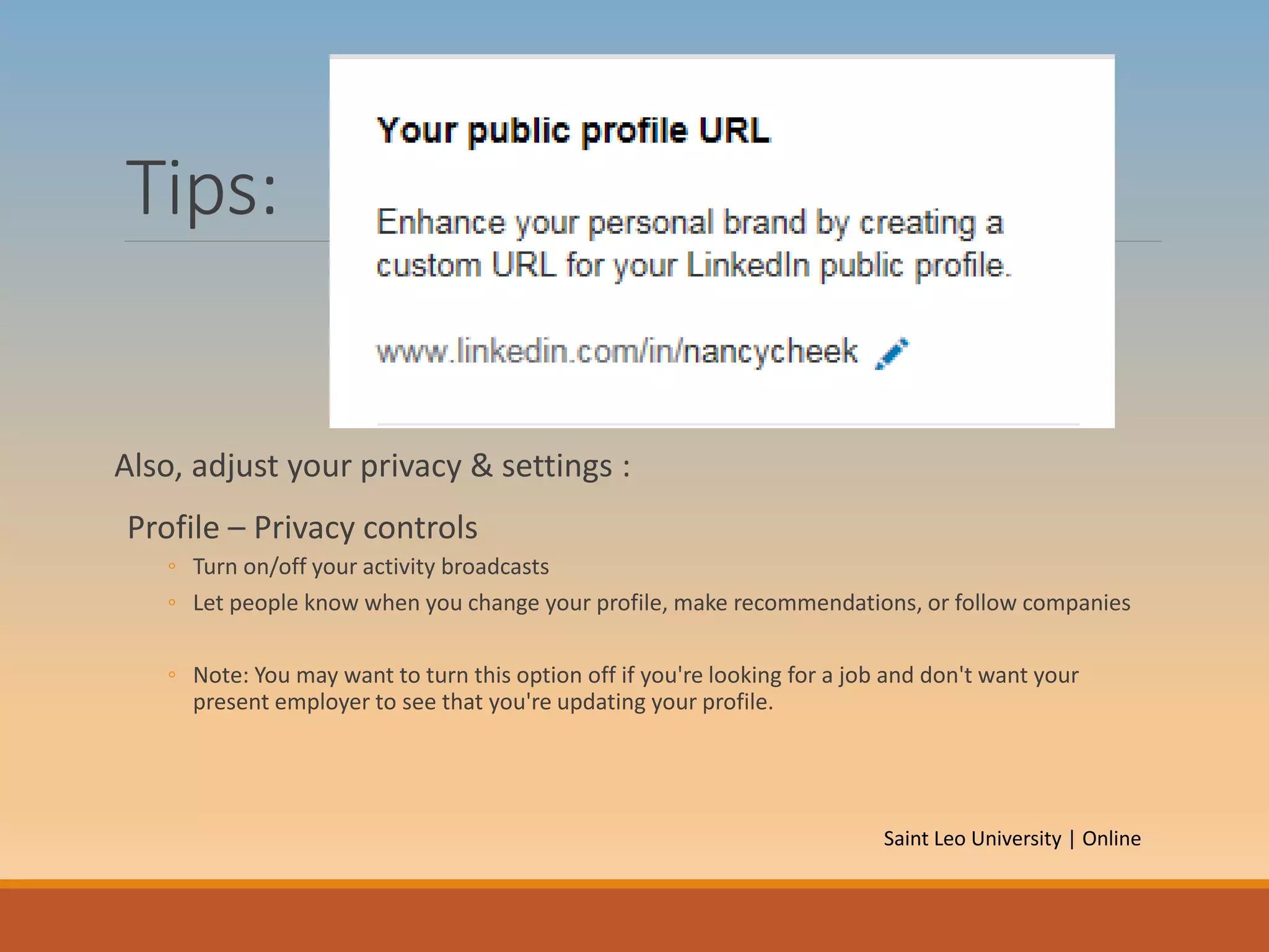 Tips:
Also, adjust your privacy & settings :
Profile – Privacy controls
◦ Turn on/off your activity broadcasts
◦ Let people know when you change your profile, make recommendations, or follow companies
◦ Note: You may want to turn this option off if you're looking for a job and don't want your
present employer to see that you're updating your profile.
Saint Leo University | Online
 