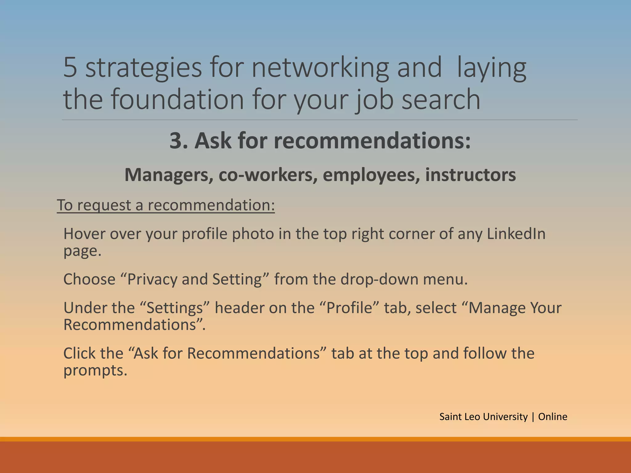 5 strategies for networking and laying
the foundation for your job search
3. Ask for recommendations:
Managers, co-workers, employees, instructors
To request a recommendation:
Hover over your profile photo in the top right corner of any LinkedIn
page.
Choose “Privacy and Setting” from the drop-down menu.
Under the “Settings” header on the “Profile” tab, select “Manage Your
Recommendations”.
Click the “Ask for Recommendations” tab at the top and follow the
prompts.
Saint Leo University | Online
 