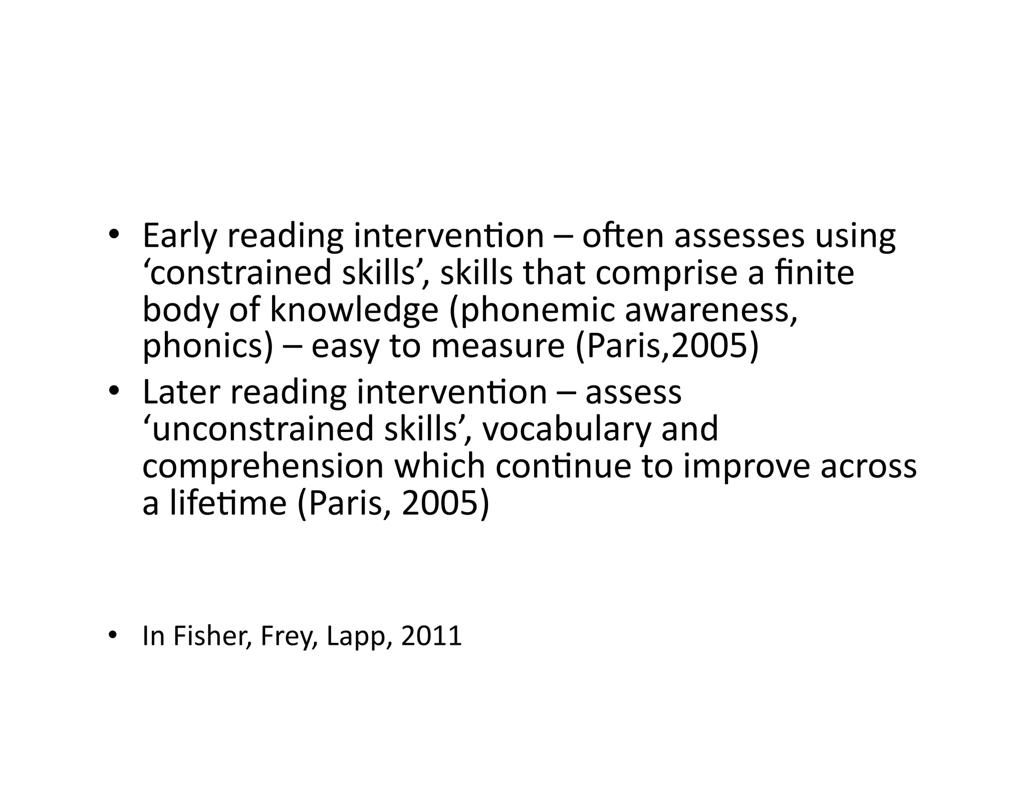 •  Early	reading	intervenIon	–	oden	assesses	using	
‘constrained	skills’,	skills	that	comprise	a	ﬁnite	
body	of	knowledge	(phonemic	awareness,	
phonics)	–	easy	to	measure	(Paris,2005)	
•  Later	reading	intervenIon	–	assess	
‘unconstrained	skills’,	vocabulary	and	
comprehension	which	conInue	to	improve	across	
a	lifeIme	(Paris,	2005)	
•  In	Fisher,	Frey,	Lapp,	2011	
 