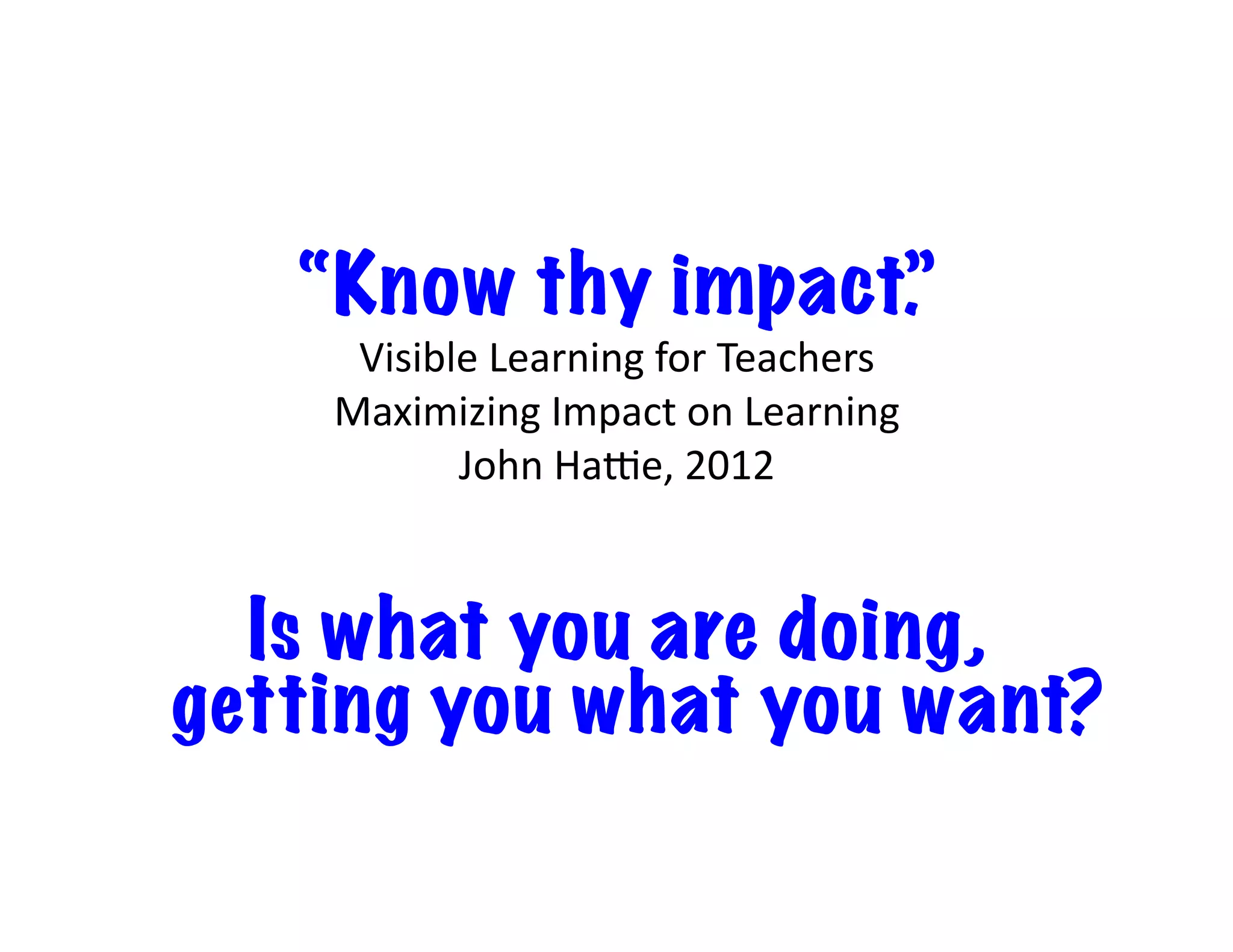 “Know thy impact.”
Visible	Learning	for	Teachers		
Maximizing	Impact	on	Learning		
John	Haje,	2012
Is what you are doing,
getting you what you want?
 