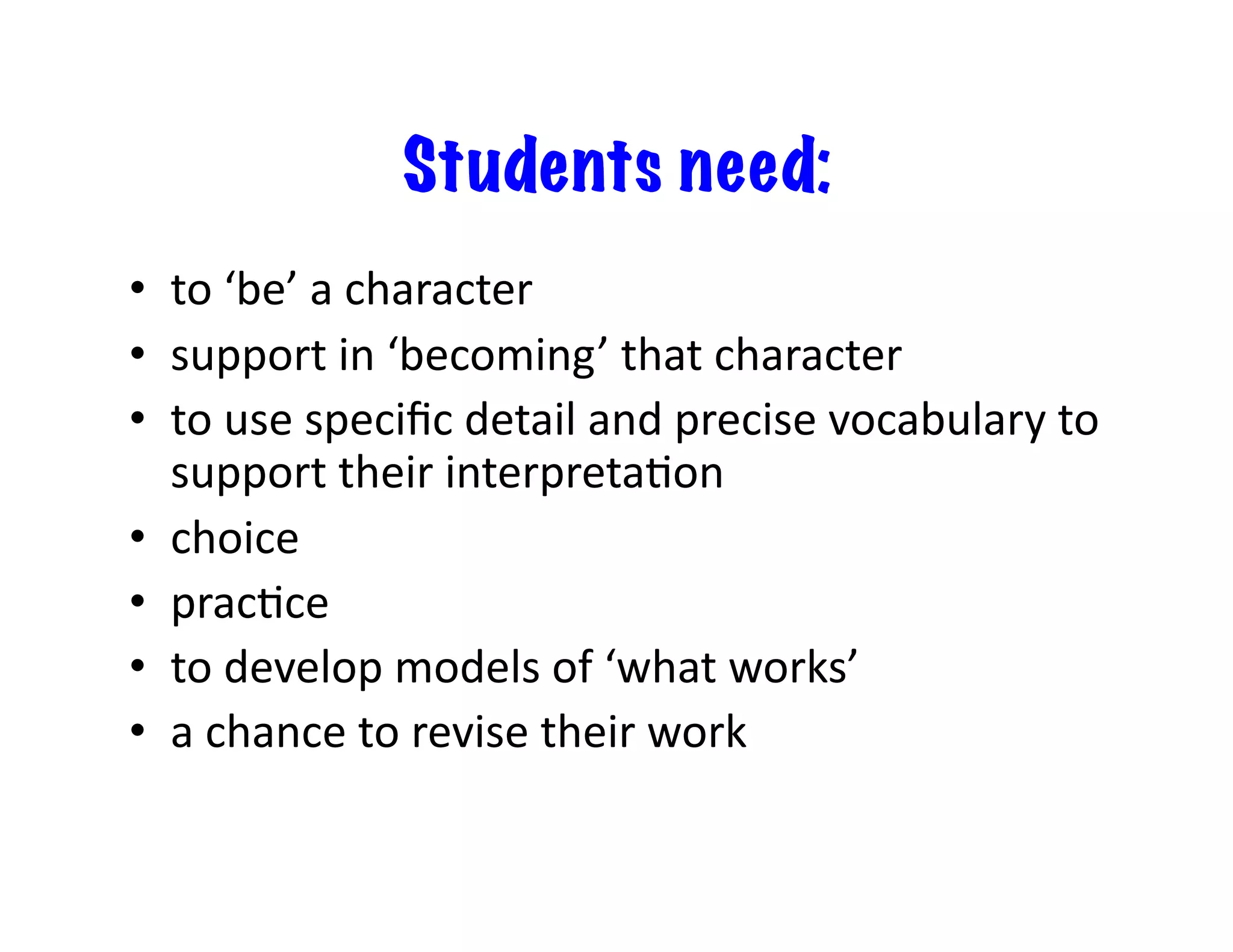Students need:
•  to	‘be’	a	character	
•  support	in	‘becoming’	that	character	
•  to	use	speciﬁc	detail	and	precise	vocabulary	to	
support	their	interpretaIon	
•  choice	
•  pracIce		
•  to	develop	models	of	‘what	works’	
•  a	chance	to	revise	their	work	
 
