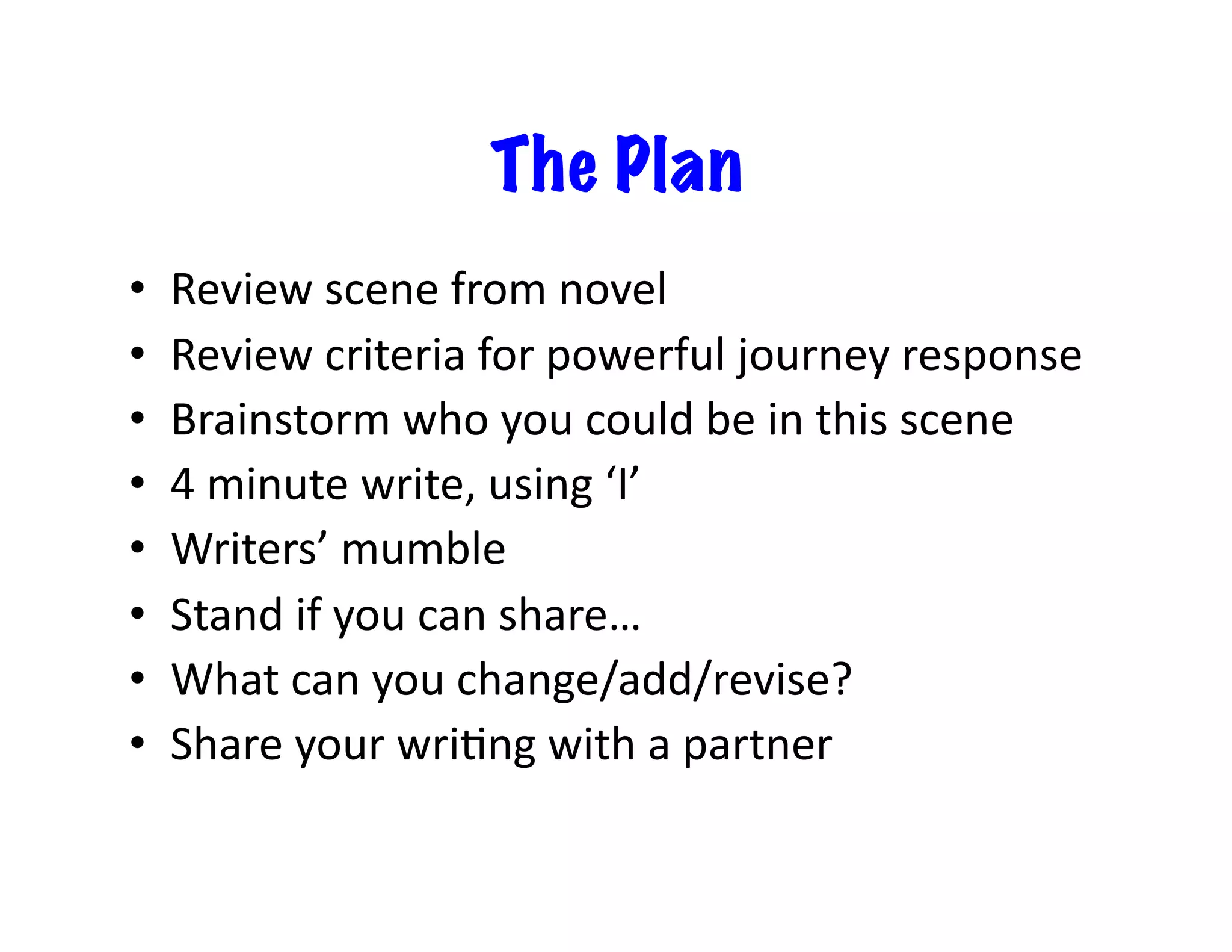 The Plan
•  Review	scene	from	novel	
•  Review	criteria	for	powerful	journey	response	
•  Brainstorm	who	you	could	be	in	this	scene	
•  4	minute	write,	using	‘I’	
•  Writers’	mumble	
•  Stand	if	you	can	share…	
•  What	can	you	change/add/revise?	
•  Share	your	wriIng	with	a	partner	
 
