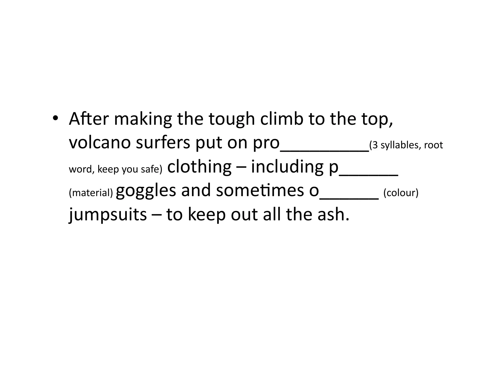 •  Ader	making	the	tough	climb	to	the	top,	
volcano	surfers	put	on	pro_________(3	syllables,	root	
word,	keep	you	safe)	clothing	–	including	p______	
(material)	goggles	and	someImes	o______	(colour)	
jumpsuits	–	to	keep	out	all	the	ash.	
 