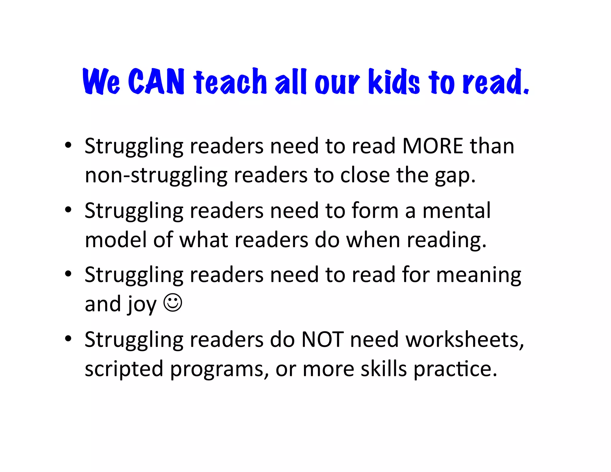 We CAN teach all our kids to read.
•  Struggling	readers	need	to	read	MORE	than	
non-struggling	readers	to	close	the	gap.	
•  Struggling	readers	need	to	form	a	mental	
model	of	what	readers	do	when	reading.	
•  Struggling	readers	need	to	read	for	meaning	
and	joy	☺	
•  Struggling	readers	do	NOT	need	worksheets,	
scripted	programs,	or	more	skills	pracIce.	
 